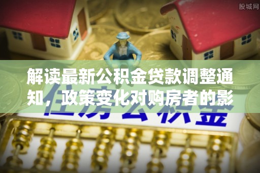 新洲解读最新公积金贷款调整通知，政策变化对购房者的影响