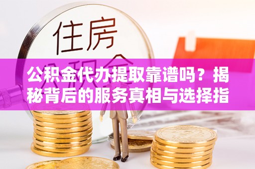 新洲公积金代办提取靠谱吗？揭秘背后的服务真相与选择指南
