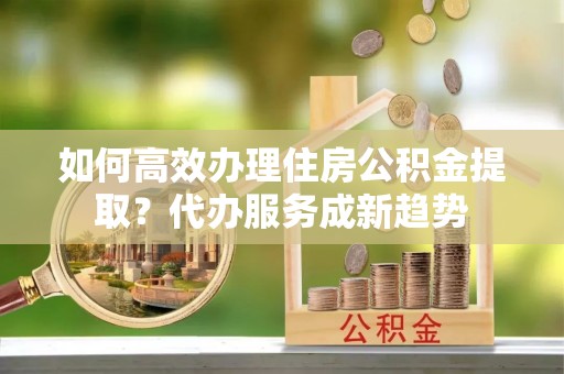 新洲如何高效办理住房公积金提取？代办服务成新趋势