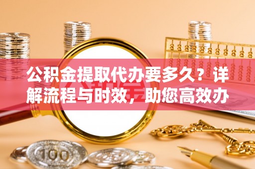 新洲公积金提取代办要多久？详解流程与时效，助您高效办理