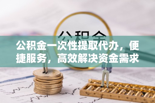 新洲公积金一次性提取代办，便捷服务，高效解决资金需求
