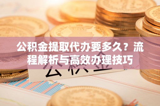 新洲公积金提取代办要多久？流程解析与高效办理技巧