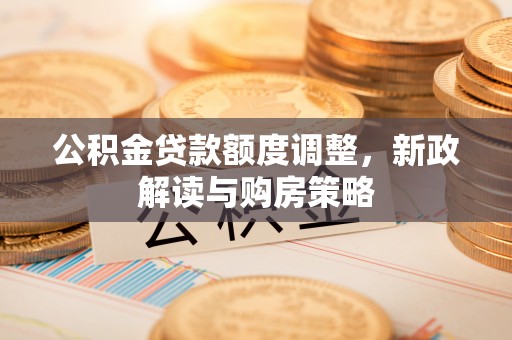 新洲公积金贷款额度调整，新政解读与购房策略
