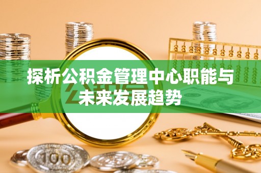 新洲探析公积金管理中心职能与未来发展趋势
