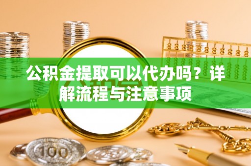 新洲公积金提取可以代办吗？详解流程与注意事项