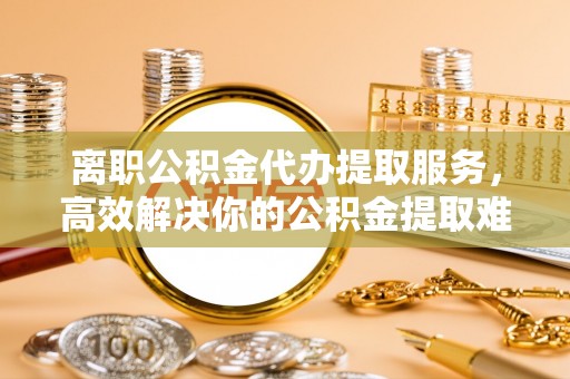 新洲离职公积金代办提取服务，高效解决你的公积金提取难题
