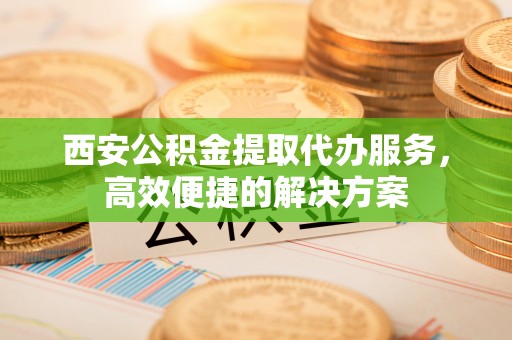 新洲西安公积金提取代办服务，高效便捷的解决方案
