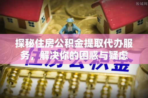 新洲探秘住房公积金提取代办服务，解决你的困惑与疑虑