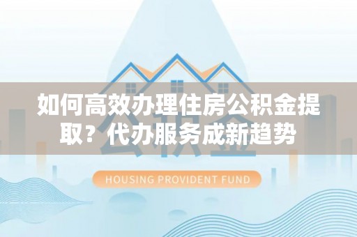 新洲如何高效办理住房公积金提取？代办服务成新趋势