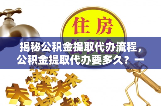 新洲揭秘公积金提取代办流程，公积金提取代办要多久？一文读懂