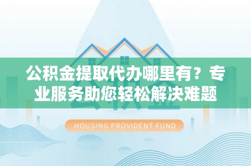新洲公积金提取代办哪里有？专业服务助您轻松解决难题