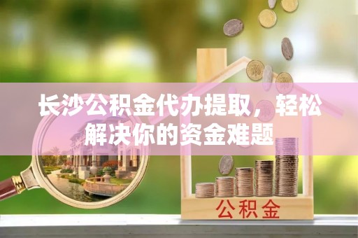 新洲长沙公积金代办提取，轻松解决你的资金难题